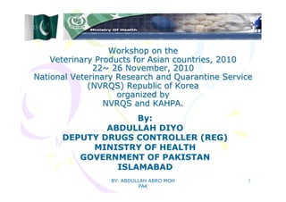 BY: ABDULLAH ABRO MOH
PAK
1
Workshop on the
Veterinary Products for Asian countries, 2010
22~ 26 November, 2010
National Veterinary Research and Quarantine Service
(NVRQS) Republic of Korea
organized by
NVRQS and KAHPA.
By:
ABDULLAH DIYO
DEPUTY DRUGS CONTROLLER (REG)
MINISTRY OF HEALTH
GOVERNMENT OF PAKISTAN
ISLAMABAD
 