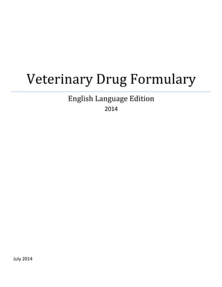  
Veterinary	
  Drug	
  Formulary	
  	
  
English	
  Language	
  Edition	
  
2014	
  
	
  
	
  
	
  
	
  
	
  
	
  
	
  
	
  
	
  
	
  
	
  
	
  
	
  
	
  
	
  
	
  
	
  
	
  
	
  
	
  
	
  
	
  
	
  
	
  
	
  
	
  
July	
  2014	
  
	
  
 