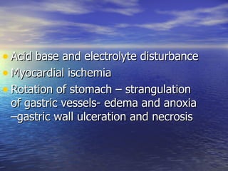• Acid base and electrolyte disturbance
• Myocardial ischemia
• Rotation of stomach – strangulation
 of gastric vessels- edema and anoxia
 –gastric wall ulceration and necrosis
 
