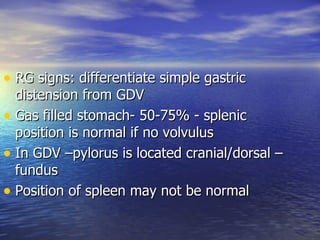 • RG signs: differentiate simple gastric
  distension from GDV
• Gas filled stomach- 50-75% - splenic
  position is normal if no volvulus
• In GDV –pylorus is located cranial/dorsal –
  fundus
• Position of spleen may not be normal
 