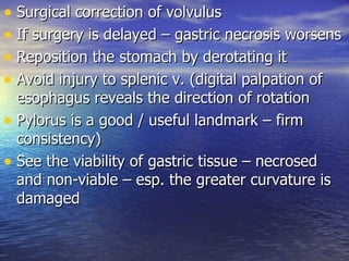 • Surgical correction of volvulus
• If surgery is delayed – gastric necrosis worsens
• Reposition the stomach by derotating it
• Avoid injury to splenic v. (digital palpation of
  esophagus reveals the direction of rotation
• Pylorus is a good / useful landmark – firm
  consistency)
• See the viability of gastric tissue – necrosed
  and non-viable – esp. the greater curvature is
  damaged
 
