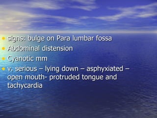 • signs: bulge on Para lumbar fossa
• Abdominal distension
• Cyanotic mm
• v. serious – lying down – asphyxiated –
 open mouth- protruded tongue and
 tachycardia
 