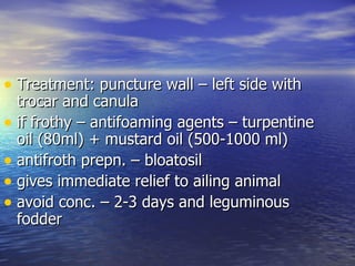 • Treatment: puncture wall – left side with
  trocar and canula
• if frothy – antifoaming agents – turpentine
  oil (80ml) + mustard oil (500-1000 ml)
• antifroth prepn. – bloatosil
• gives immediate relief to ailing animal
• avoid conc. – 2-3 days and leguminous
  fodder
 