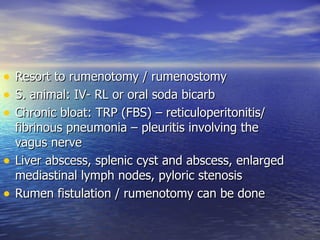 •   Resort to rumenotomy / rumenostomy
•   S. animal: IV- RL or oral soda bicarb
•   Chronic bloat: TRP (FBS) – reticuloperitonitis/
    fibrinous pneumonia – pleuritis involving the
    vagus nerve
•   Liver abscess, splenic cyst and abscess, enlarged
    mediastinal lymph nodes, pyloric stenosis
•   Rumen fistulation / rumenotomy can be done
 