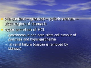 • bile content – greatest – pyloric antrum –
  ulcer region of stomach
• hyper secretion of HCL
  – gastrinoma ie non beta islets cell tumour of
    pancreas and hypergastinemia
  – in renal failure (gastrin is removed by
    kidneys)
 