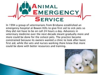 In 1994 a group of veterinarians from Brisbane established an
emergency hospital at Bowen Hills to give first aid to sick pets so
they did not have to be on call 24 hours a day. Advances in
veterinary medicine over the next decade meant gradually more and
more could be done for the sickest pets. The practice became
constrained because its owners wanted a clinic to look after basic
first aid, while the vets and nurses working there knew that more
could be done with better resources and training.
 