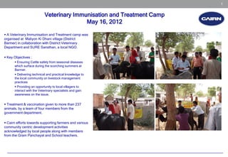 1


                           Veterinary Immunisation and Treatment Camp
                                          May 16, 2012

 A Veterinary Immunisation and Treatment camp was
organised at Maliyon Ki Dhani village (District
Barmer) in collaboration with District Veterinary
Department and SURE Sansthan, a local NGO.

 Key Objectives :
       Ensuring Cattle safety from seasonal diseases
      which surface during the scorching summers at
      Barmer.
       Delivering technical and practical knowledge to
      the local community on livestock management
      practices
       Providing an opportunity to local villagers to
      interact with the Veterinary specialists and gain
      awareness on the issue.


 Treatment & vaccination given to more than 237
animals, by a team of four members from the
government department.

 Cairn efforts towards supporting farmers and various
community centric development activities
acknowledged by local people along with members
from the Gram Panchayat and School teachers.
 