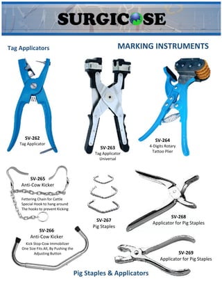 MARKING INSTRUMENTS
SV-262
Tag Applicator
SV-263
Tag Applicator
Universal
SV-264
4-Digits Rotary
Tattoo Plier
SV-265
Anti-Cow Kicker
Fettering Chain for Cattle
Special Hook to hang around
The hooks to prevent Kicking
SV-266
Anti-Cow Kicker
Kick Stop-Cow Immobilizer
One Size Fits All, By Pushing the
Adjusting Button
SV-267
Pig Staples
SV-268
Applicator for Pig Staples
SV-269
Applicator for Pig Staples
Pig Staples & Applicators
Tag Applicators
 