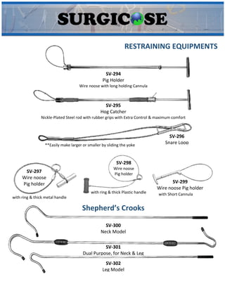 SV-294
Pig Holder
Wire noose with long holding Cannula
SV-295
Hog Catcher
Nickle-Plated Steel rod with rubber grips with Extra Control & maximum comfort
SV-296
Snare Loop
**Easily make larger or smaller by sliding the yoke
RESTRAINING EQUIPMENTS
SV-297
Wire noose
Pig holder
with ring & thick metal handle
SV-298
Wire noose
Pig holder
with ring & thick Plastic handle
SV-299
Wire noose Pig holder
with Short Cannula
SV-300
Neck Model
SV-301
Dual Purpose, for Neck & Leg
SV-302
Leg Model
Shepherd’s Crooks
 