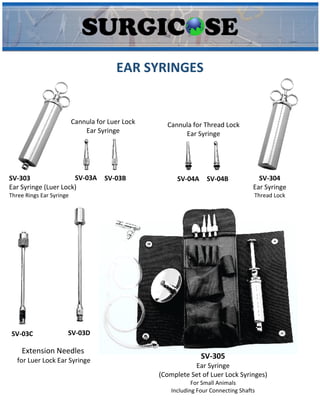 EAR SYRINGES
SV-303
Ear Syringe (Luer Lock)
Three Rings Ear Syringe
Cannula for Luer Lock
Ear Syringe
SV-03A SV-03B SV-304
Ear Syringe
Thread Lock
SV-04A SV-04B
Cannula for Thread Lock
Ear Syringe
Extension Needles
for Luer Lock Ear Syringe
SV-03C SV-03D
SV-305
Ear Syringe
(Complete Set of Luer Lock Syringes)
For Small Animals
Including Four Connecting Shafts
 
