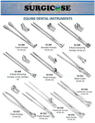 EQUINE DENTAL INSTRUMENTS
SV-306
Tooth Forceps
55 CM, S/S
SV-307
Spreader Forceps
49 CM, S/S
SV-308
4-Roots Extracting
Forceps, 49 CM, S/S
SV-309
3-Roots Extracting
Forceps, 55 CM, Left/Right
S/S
SV-310
Tooth Forceps,
48 CM, S/S
SV-311
Molar Cutter
64 CM, S/S
SV-312
Tooth Forceps
37 CM, S/S
SV-313
Tooth Forceps
37 CM, S/S
SV-314
4-Roots Ext. Forceps
49 CM, S/S
SV-315
Tooth Forceps
37 CM, S/S
SV-316
4-Roots Ext. Forceps
31 CM, S/S
 