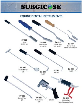 EQUINE DENTAL INSTRUMENTS
SV-317
Rasp
55 CM, S/S
SV-318
Dental float
55 CM, S/S
SV-319
Dental float
Off Set, S/S
SV-320
Dental float
Off Set W/Handle, S/S
SV-321
Dental Mirror
S/S SV-322
Pik S/S
SV-323
Pik S/S
SV-324
Pik S/S
SV-325
Dental Float
S/S
SV-326
Dental Scaler
S/S
SV-327
SV-328
Mouth Gag
With Adjustable Screw
 