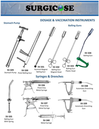 SV-329
Stomach Pump
DOSAGE & VACCINATION INSTRUMENTS
Stomach Pump
Balling Guns
SV-330
Pistol Balling Gun
SV-331
Ruminal Magnet
Balling Gun
SV-332
Balling Gun
Magnet Head
SV-333
Balling Gun
Plastic Head
SV-334
Balling Gun
SV-335
Balling Gun
With Spring
SV-336
Pistol Grip
Metal Syringe
SV-337
Pistol Grip
Metal Syringe
SV-338
Automatic Drenching
Gun
SV-339
Automatic Drenching
Gun
SV-340
Metal Syringe
Syringes & Drenches
 