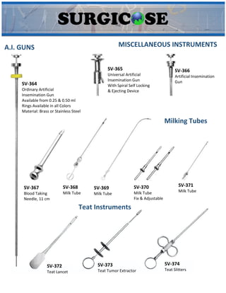MISCELLANEOUS INSTRUMENTS
A.I. GUNS
SV-364
Ordinary Artificial
Insemination Gun
Available from 0.25 & 0.50 ml
Rings Available in all Colors
Material: Brass or Stainless Steel
SV-365
Universal Artificial
Insemination Gun
With Spiral Self Locking
& Ejecting Device
SV-366
Artificial Insemination
Gun
Milking Tubes
SV-367
Blood Taking
Needle, 11 cm
SV-368
Milk Tube
SV-369
Milk Tube
SV-370
Milk Tube
Fix & Adjustable
SV-371
Milk Tube
Teat Instruments
SV-372
Teat Lancet
SV-373
Teat Tumor Extractor
SV-374
Teat Slitters
 