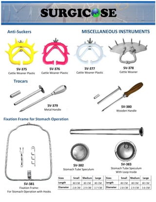 MISCELLANEOUS INSTRUMENTS
Anti-Suckers
SV-375
Cattle Weaner Plastic
SV-376
Cattle Weaner Plastic
SV-378
Cattle Weaner
SV-377
Cattle Weaner Plastic
Trocars
SV-379
Metal Handle
SV-380
Wooden Handle
Fixation Frame for Stomach Operation
SV-381
Fixation Frame:
For Stomach Operation with Hooks
SV-382
Stomach Tube Speculum
SV-383
Stomach Tube Speculum
With Loop Inside
 