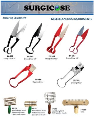 MISCELLANEOUS INSTRUMENTS
Shearing Equipment
SV-384
Sheep Shear 14”
SV-385
Sheep Shear 12”
SV-386
Sheep Shear 12”
SV-387
Sheep Shear 10”
SV-388
Clipping Shear
SV-389
Clipping Shear
SV-390
Animal Wood Brush
Metal Curry Comb
Deep Green Handle
SV-391
Animal Wood Brush
Metal Curry Comb
Deep Green Handle
SV-392
Metal Curry Comb
With Wooden Handle
SV-393
Rake
 
