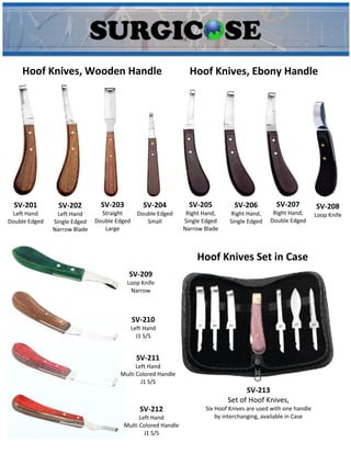 Hoof Knives, Wooden Handle Hoof Knives, Ebony Handle
SV-201
Left Hand
Double Edged
SV-202
Left Hand
Single Edged
Narrow Blade
SV-203
Straight
Double Edged
Large
SV-204
Double Edged
Small
SV-205
Right Hand,
Single Edged
Narrow Blade
SV-206
Right Hand,
Single Edged
SV-207
Right Hand,
Double Edged
SV-208
Loop Knife
SV-209
Loop Knife
Narrow
SV-210
Left Hand
J1 S/S
SV-211
Left Hand
Multi Colored Handle
J1 S/S
SV-212
Left Hand
Multi Colored Handle
J1 S/S
Hoof Knives Set in Case
SV-213
Set of Hoof Knives,
Six Hoof Knives are used with one handle
by interchanging, available in Case
 