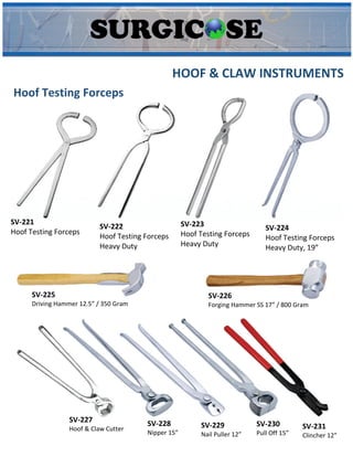 HOOF & CLAW INSTRUMENTS
Hoof Testing Forceps
SV-221
Hoof Testing Forceps
SV-222
Hoof Testing Forceps
Heavy Duty
SV-223
Hoof Testing Forceps
Heavy Duty
SV-224
Hoof Testing Forceps
Heavy Duty, 19”
SV-225
Driving Hammer 12.5” / 350 Gram
SV-226
Forging Hammer SS 17” / 800 Gram
SV-227
Hoof & Claw Cutter
SV-228
Nipper 15”
SV-229
Nail Puller 12”
SV-230
Pull Off 15”
SV-231
Clincher 12”
 