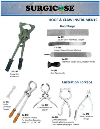 HOOF & CLAW INSTRUMENTS
SV-232
Heavy Duty
Hoof Cutter
SV-233
Double Sided Hoof Rasp, Straight
SV-234
Curved Shaped, Double Side Rasp
SV-235
Hoof Rasp, Double Sided, Wooden Handle
SV-236
Hoof Rasp Handle
Hoof Rasps
SV-237
Key for
Castration
Forceps
SV-238
Castration Forceps
For bloodless Castration
Sizes: 12”, 14”, 16”, 18”
SV-239
Castration Forceps
Size: 9”
SV-240
Castration Forceps
This will split the scrotum to
Facilitate the removing of Testicles
SV-241
Combo Castration
Forceps
Castration Forceps
 