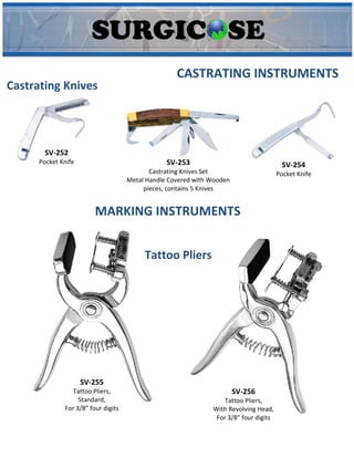 CASTRATING INSTRUMENTS
Castrating Knives
SV-252
Pocket Knife SV-253
Castrating Knives Set
Metal Handle Covered with Wooden
pieces, contains 5 Knives
SV-254
Pocket Knife
SV-255
Tattoo Pliers,
Standard,
For 3/8” four digits
SV-256
Tattoo Pliers,
With Revolving Head,
For 3/8” four digits
MARKING INSTRUMENTS
Tattoo Pliers
 