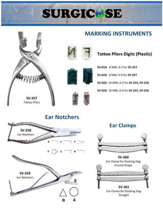 SV-257
Tattoo Pliers
Tattoo Pliers Digits (Plastic)
SV-01A 8 MM, A-Z for SV-257
SV-01B 8 MM, 0-9 for SV-257
SV-02A 10 MM, A-Z for SV-255, SV-256
SV-02A 10 MM, 0-9 for SV-255, SV-256
MARKING INSTRUMENTS
SV-258
Ear Notchers
SV-259
Ear Notchers
Ear Notchers
SV-260
Ear Clamp for Docking Dog
Curved Shape
SV-261
Ear Clamp for Docking Dog
Straight
Ear Clamps
 