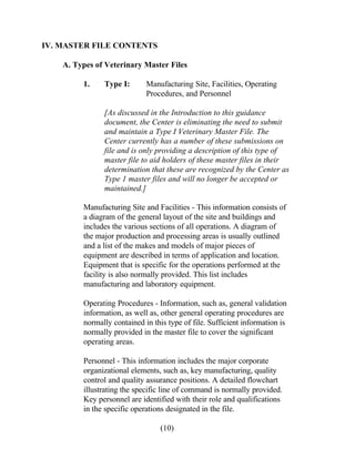 IV. MASTER FILE CONTENTS 
A. Types of Veterinary Master Files 
1. Type I: Manufacturing Site, Facilities, Operating 
Procedures, and Personnel 
[As discussed in the Introduction to this guidance 
document, the Center is eliminating the need to submit 
and maintain a Type I Veterinary Master File. The 
Center currently has a number of these submissions on 
file and is only providing a description of this type of 
master file to aid holders of these master files in their 
determination that these are recognized by the Center as 
Type 1 master files and will no longer be accepted or 
maintained.] 
Manufacturing Site and Facilities - This information consists of 
a diagram of the general layout of the site and buildings and 
includes the various sections of all operations. A diagram of 
the major production and processing areas is usually outlined 
and a list of the makes and models of major pieces of 
equipment are described in terms of application and location. 
Equipment that is specific for the operations performed at the 
facility is also normally provided. This list includes 
manufacturing and laboratory equipment. 
Operating Procedures - Information, such as, general validation 
information, as well as, other general operating procedures are 
normally contained in this type of file. Sufficient information is 
normally provided in the master file to cover the significant 
operating areas. 
Personnel - This information includes the major corporate 
organizational elements, such as, key manufacturing, quality 
control and quality assurance positions. A detailed flowchart 
illustrating the specific line of command is normally provided. 
Key personnel are identified with their role and qualifications 
in the specific operations designated in the file. 
(10) 
 