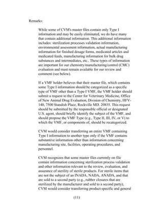 Remarks: 
While some of CVM's master files contain only Type I 
information and may be easily eliminated, we do have many 
that contain additional information. This additional information 
includes: sterilization processes validation information, 
environmental assessment information, actual manufacturing 
information for finished dosage forms, medicated articles and 
medicated feeds, manufacturing information for bulk drug 
substances and intermediates, etc.. These types of information 
are important for our chemistry/manufacturing/control (CMC) 
evaluation and must remain available for our review and 
comment (see below). 
If a VMF holder believes that their master file, which contains 
some Type I information should be categorized as a specific 
type of VMF other than a Type I VMF, the VMF holder should 
submit a request to the Center for Veterinary Medicine, Office 
of New Animal Drug Evaluation, Division of Chemistry, HFV- 
140, 7500 Standish Place, Rockville MD. 20855. This request 
should be submitted by the responsible official or designated 
U.S. agent, should briefly identify the subject of the VMF, and 
should propose the VMF Type (e.g., Type II, III, IV, or V) to 
which the VMF, or components of, should be recategorized. 
CVM would consider transferring an entire VMF containing 
Type I information to another type only if the VMF contains 
substantive information other than information concerning 
manufacturing site, facilities, operating procedures, and 
personnel. 
CVM recognizes that some master files currently on file 
contain information concerning sterilization process validation 
and other information relevant to the review, evaluation, and 
assurance of sterility of sterile products. For sterile items that 
are not the subject of an INADA, NADA, ANADA, and that 
are sold to a second party (e.g., rubber closures that are 
sterilized by the manufacturer and sold to a second party), 
CVM would consider transferring product-specific and general 
(11) 
 