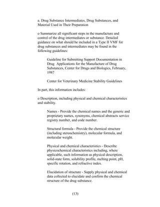 a. Drug Substance Intermediates, Drug Substances, and 
Material Used in Their Preparation 
o Summarize all significant steps in the manufacture and 
control of the drug intermediates or substance. Detailed 
guidance on what should be included in a Type II VMF for 
drug substances and intermediates may be found in the 
following guidelines: 
Guideline for Submitting Support Documentation in 
Drug Applications for the Manufacture of Drug 
Substances, Center for Drugs and Biologics, February, 
1987 
Center for Veterinary Medicine Stability Guidelines 
In part, this information includes: 
o Description, including physical and chemical characteristics 
and stability. 
Names - Provide the chemical names and the generic and 
proprietary names, synonyms, chemical abstracts service 
registry number, and code number. 
Structural formula - Provide the chemical structure 
(including stereochemistry), molecular formula, and 
molecular weight. 
Physical and chemical characteristics - Describe 
physicochemical characteristics including, where 
applicable, such information as physical description, 
solid-state form, solubility profile, melting point, pH, 
specific rotation, and refractive index. 
Elucidation of structure - Supply physical and chemical 
data collected to elucidate and confirm the chemical 
structure of the drug substance. 
(13) 
 