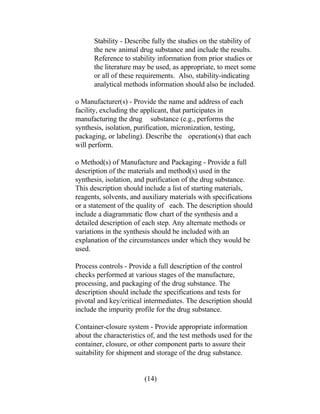 Stability - Describe fully the studies on the stability of 
the new animal drug substance and include the results. 
Reference to stability information from prior studies or 
the literature may be used, as appropriate, to meet some 
or all of these requirements. Also, stability-indicating 
analytical methods information should also be included. 
o Manufacturer(s) - Provide the name and address of each 
facility, excluding the applicant, that participates in 
manufacturing the drug substance (e.g., performs the 
synthesis, isolation, purification, micronization, testing, 
packaging, or labeling). Describe the operation(s) that each 
will perform. 
o Method(s) of Manufacture and Packaging - Provide a full 
description of the materials and method(s) used in the 
synthesis, isolation, and purification of the drug substance. 
This description should include a list of starting materials, 
reagents, solvents, and auxiliary materials with specifications 
or a statement of the quality of each. The description should 
include a diagrammatic flow chart of the synthesis and a 
detailed description of each step. Any alternate methods or 
variations in the synthesis should be included with an 
explanation of the circumstances under which they would be 
used. 
Process controls - Provide a full description of the control 
checks performed at various stages of the manufacture, 
processing, and packaging of the drug substance. The 
description should include the specifications and tests for 
pivotal and key/critical intermediates. The description should 
include the impurity profile for the drug substance. 
Container-closure system - Provide appropriate information 
about the characteristics of, and the test methods used for the 
container, closure, or other component parts to assure their 
suitability for shipment and storage of the drug substance. 
(14) 
 