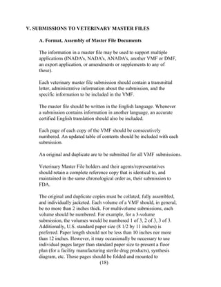 V. SUBMISSIONS TO VETERINARY MASTER FILES 
A. Format, Assembly of Master File Documents 
The information in a master file may be used to support multiple 
applications (INADA's, NADA's, ANADA's, another VMF or DMF, 
an export application, or amendments or supplements to any of 
these). 
Each veterinary master file submission should contain a transmittal 
letter, administrative information about the submission, and the 
specific information to be included in the VMF. 
The master file should be written in the English language. Whenever 
a submission contains information in another language, an accurate 
certified English translation should also be included. 
Each page of each copy of the VMF should be consecutively 
numbered. An updated table of contents should be included with each 
submission. 
An original and duplicate are to be submitted for all VMF submissions. 
Veterinary Master File holders and their agents/representatives 
should retain a complete reference copy that is identical to, and 
maintained in the same chronological order as, their submission to 
FDA. 
The original and duplicate copies must be collated, fully assembled, 
and individually jacketed. Each volume of a VMF should, in general, 
be no more than 2 inches thick. For multivolume submissions, each 
volume should be numbered. For example, for a 3-volume 
submission, the volumes would be numbered 1 of 3, 2 of 3, 3 of 3. 
Additionally, U.S. standard paper size (8 1/2 by 11 inches) is 
preferred. Paper length should not be less than 10 inches nor more 
than 12 inches. However, it may occasionally be necessary to use 
individual pages larger than standard paper size to present a floor 
plan (for a facility manufacturing sterile drug products), synthesis 
diagram, etc. Those pages should be folded and mounted to 
(18) 
 