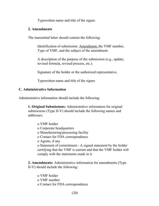 Typewritten name and title of the signer. 
2. Amendments 
The transmittal letter should contain the following: 
Identification of submission: Amendment, the VMF number, 
Type of VMF, and the subject of the amendment. 
A description of the purpose of the submission (e.g., update, 
revised formula, revised process, etc.). 
Signature of the holder or the authorized representative. 
Typewritten name and title of the signer. 
C. Administrative Information 
Administrative information should include the following: 
1. Original Submissions: Administrative information for original 
submissions (Type II-V) should include the following names and 
addresses: 
o VMF holder 
o Corporate headquarters 
o Manufacturing/processing facility 
o Contact for FDA correspondence 
o Agents, if any 
o Statement of commitment - A signed statement by the holder 
certifying that the VMF is current and that the VMF holder will 
comply with the statements made in it. 
2. Amendments: Administrative information for amendments (Type 
II-V) should include the following: 
o VMF holder 
o VMF number 
o Contact for FDA correspondence 
(20) 
 