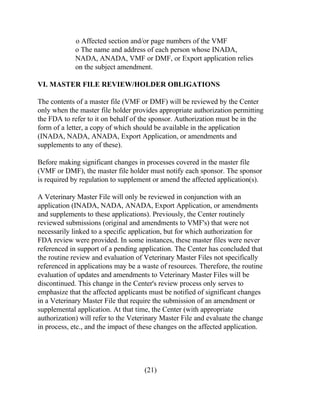o Affected section and/or page numbers of the VMF 
o The name and address of each person whose INADA, 
NADA, ANADA, VMF or DMF, or Export application relies 
on the subject amendment. 
VI. MASTER FILE REVIEW/HOLDER OBLIGATIONS 
The contents of a master file (VMF or DMF) will be reviewed by the Center 
only when the master file holder provides appropriate authorization permitting 
the FDA to refer to it on behalf of the sponsor. Authorization must be in the 
form of a letter, a copy of which should be available in the application 
(INADA, NADA, ANADA, Export Application, or amendments and 
supplements to any of these). 
Before making significant changes in processes covered in the master file 
(VMF or DMF), the master file holder must notify each sponsor. The sponsor 
is required by regulation to supplement or amend the affected application(s). 
A Veterinary Master File will only be reviewed in conjunction with an 
application (INADA, NADA, ANADA, Export Application, or amendments 
and supplements to these applications). Previously, the Center routinely 
reviewed submissions (original and amendments to VMF's) that were not 
necessarily linked to a specific application, but for which authorization for 
FDA review were provided. In some instances, these master files were never 
referenced in support of a pending application. The Center has concluded that 
the routine review and evaluation of Veterinary Master Files not specifically 
referenced in applications may be a waste of resources. Therefore, the routine 
evaluation of updates and amendments to Veterinary Master Files will be 
discontinued. This change in the Center's review process only serves to 
emphasize that the affected applicants must be notified of significant changes 
in a Veterinary Master File that require the submission of an amendment or 
supplemental application. At that time, the Center (with appropriate 
authorization) will refer to the Veterinary Master File and evaluate the change 
in process, etc., and the impact of these changes on the affected application. 
(21) 
 