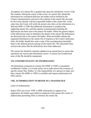 Acceptance of a master file is granted only upon the satisfactory review of the 
file contents. During the course of the review of a master file, should the 
information be considered deficient, the holder will be notified by the 
Center.Communications relevant to the contents of the master file are made 
by the Center directly with the responsible holder of the master file. At the 
same time, the Center will notify the person who relies on the information in a 
deficient DMF or VMF that additional information is needed in the 
supporting master file, and that separate communication detailing the 
deficiencies has been sent to the master file holder. While the general subject 
of the deficiencies may be identified, the details of the master file deficiencies 
are disclosed only to the master file holder. When the holder submits the 
requested information to the master file in response to the Center's deficiency 
letter, the holder should also send a copy of the accompanying transmittal 
letter to the affected persons relying on the master file. The transmittal letter 
will provide notice that the deficiencies have been addressed. 
The master file should be routinely updated on an annual basis to assure that 
operations are current and information correct. A current list of authorized 
users of the file should be maintained. 
VII. CONFIDENTIALITY OF INFORMATION 
All information contained in a master file (DMF or VMF) is considered 
confidential. Further, it is Center policy not to make known the existence of 
specific master files. Rather, it is the responsibility of a sponsor to make sure 
that a master file (DMF or VMF) is available and request authorization for 
FDA referral. 
VIII. AUTHORIZATION TO REFER TO A MASTER FILE 
Letter of Authorization 
Before FDA can review VMF or DMF information in support of an 
application, the holder must submit in duplicate to the master file a letter of 
authorization permitting FDA to reference the master file. 
(22) 
 
