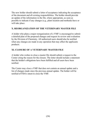 The new holder should submit a letter of acceptance indicating the acceptance 
of the document and all existing responsibilities. The holder should provide 
an update of the information in the file, where appropriate, as soon as 
possible to indicate if any changes (e.g., plant location and methods) have or 
will take place. 
X. REORGANIZATION OF THE VETERINARY MASTER FILE 
A holder who plans a major reorganization of a VMF is encouraged to submit 
a detailed plan of the proposed changes and request its review and evaluation 
by the Division of Chemistry. All authorized users should also be notified 
when any changes are made in any operation that may affect the applicants 
products. 
XI. CLOSURE OF A VETERINARY MASTER FILE 
A holder who wishes to close a master file should submit a request to the 
Center citing the reason for the closure. The letter should include a statement 
that the holder's obligations have been fulfilled and all users have been 
notified. 
The Center may close a VMF that does not contain an annual update and a 
list of changes made since the previous annual update. The holder will be 
notified of FDA's intent to close the VMF. 
(24) 
