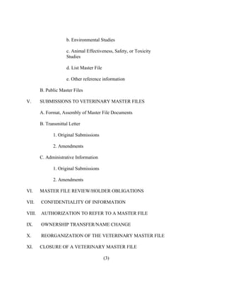 b. Environmental Studies 
c. Animal Effectiveness, Safety, or Toxicity 
Studies 
d. List Master File 
e. Other reference information 
B. Public Master Files 
V. SUBMISSIONS TO VETERINARY MASTER FILES 
A. Format, Assembly of Master File Documents 
B. Transmittal Letter 
1. Original Submissions 
2. Amendments 
C. Administrative Information 
1. Original Submissions 
2. Amendments 
VI. MASTER FILE REVIEW/HOLDER OBLIGATIONS 
VII. CONFIDENTIALITY OF INFORMATION 
VIII. AUTHORIZATION TO REFER TO A MASTER FILE 
IX. OWNERSHIP TRANSFER/NAME CHANGE 
X. REORGANIZATION OF THE VETERINARY MASTER FILE 
XI. CLOSURE OF A VETERINARY MASTER FILE 
(3) 
 