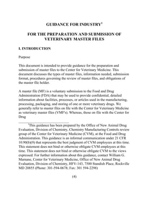 GUIDANCE FOR INDUSTRY1 
FOR THE PREPARATION AND SUBMISSION OF 
VETERINARY MASTER FILES 
I. INTRODUCTION 
Purpose 
This document is intended to provide guidance for the preparation and 
submission of master files to the Center for Veterinary Medicine. This 
document discusses the types of master files, information needed, submission 
format, procedures governing the review of master files, and obligations of 
the master file holder. 
A master file (MF) is a voluntary submission to the Food and Drug 
Administration (FDA) that may be used to provide confidential, detailed 
information about facilities, processes, or articles used in the manufacturing, 
processing, packaging, and storing of one or more veterinary drugs. We 
generally refer to master files on file with the Center for Veterinary Medicine 
as veterinary master files (VMF's). Whereas, those on file with the Center for 
Drug 
____________________________ 
1This guidance has been prepared by the Office of New Animal Drug 
Evaluation, Division of Chemistry, Chemistry Manufacturing Controls review 
group of the Center for Veterinary Medicine (CVM), at the Food and Drug 
Administration. This guidance is an informal communication under 21 CFR 
10.90(b)(9) that represents the best judgment of CVM employees at this time. 
This statement does not bind or otherwise obligate CVM employees at this 
time. This statement does not bind or otherwise obligate CVM to the views 
expressed. For further information about this guidance, contact William G. 
Marnane, Center for Veterinary Medicine, Office of New Animal Drug 
Evaluation, Division of Chemistry, HFV-143, 7500 Standish Place, Rockville 
MD 20855 (Phone: 301-594-0678; Fax: 301 594-2298) 
(4) 
 