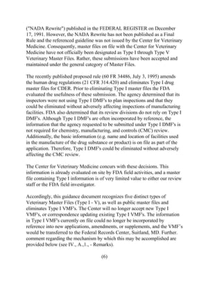 ("NADA Rewrite") published in the FEDERAL REGISTER on December 
17, 1991. However, the NADA Rewrite has not been published as a Final 
Rule and the referenced guideline was not issued by the Center for Veterinary 
Medicine. Consequently, master files on file with the Center for Veterinary 
Medicine have not officially been designated as Type I through Type V 
Veterinary Master Files. Rather, these submissions have been accepted and 
maintained under the general category of Master Files. 
The recently published proposed rule (60 FR 34486, July 3, 1995) amends 
the human drug regulations (21 CFR 314.420) and eliminates Type I drug 
master files for CDER. Prior to eliminating Type I master files the FDA 
evaluated the usefulness of these submission. The agency determined that its 
inspectors were not using Type I DMF's to plan inspections and that they 
could be eliminated without adversely affecting inspections of manufacturing 
facilities. FDA also determined that its review divisions do not rely on Type I 
DMF's. Although Type I DMF's are often incorporated by reference, the 
information that the agency requested to be submitted under Type I DMF's is 
not required for chemistry, manufacturing, and controls (CMC) review. 
Additionally, the basic information (e.g. name and location of facilities used 
in the manufacture of the drug substance or product) is on file as part of the 
application. Therefore, Type I DMF's could be eliminated without adversely 
affecting the CMC review. 
The Center for Veterinary Medicine concurs with these decisions. This 
information is already evaluated on site by FDA field activities, and a master 
file containing Type I information is of very limited value to either our review 
staff or the FDA field investigator. 
Accordingly, this guidance document recognizes five distinct types of 
Veterinary Master Files (Type I - V), as well as public master files and 
eliminates Type I VMF's. The Center will no longer accept new Type I 
VMF's, or correspondence updating existing Type I VMF's. The information 
in Type I VMF's currently on file could no longer be incorporated by 
reference into new applications, amendments, or supplements, and the VMF’s 
would be transferred to the Federal Records Center, Suitland, MD. Further. 
comment regarding the mechanism by which this may be accomplished are 
provided below (see IV., A.,1., - Remarks). 
(6) 
 