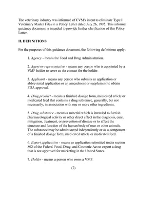 The veterinary industry was informed of CVM's intent to eliminate Type I 
Veterinary Master Files in a Policy Letter dated July 26, 1995. This informal 
guidance document is intended to provide further clarification of this Policy 
Letter. 
II. DEFINITIONS 
For the purposes of this guidance document, the following definitions apply: 
1. Agency - means the Food and Drug Administration. 
2. Agent or representative - means any person who is appointed by a 
VMF holder to serve as the contact for the holder. 
3. Applicant - means any person who submits an application or 
abbreviated application or an amendment or supplement to obtain 
FDA approval. 
4. Drug product - means a finished dosage form, medicated article or 
medicated feed that contains a drug substance, generally, but not 
necessarily, in association with one or more other ingredients. 
5. Drug substance - means a material which is intended to furnish 
pharmacological activity or other direct effect in the diagnosis, cure, 
mitigation, treatment, or prevention of disease or to affect the 
structure and function of the human body of man or other animals. 
The substance may be administered independently or as a component 
of a finished dosage form, medicated article or medicated feed. 
6. Export application - means an application submitted under section 
802 of the Federal Food, Drug, and Cosmetic Act to export a drug 
that is not approved for marketing in the United States. 
7. Holder - means a person who owns a VMF. 
(7) 
 
