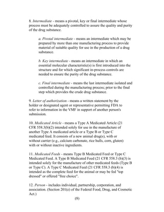 8. Intermediate - means a pivotal, key or final intermediate whose 
process must be adequately controlled to assure the quality and purity 
of the drug substance. 
a. Pivotal intermediate - means an intermediate which may be 
prepared by more than one manufacturing process to provide 
material of suitable quality for use in the production of a drug 
substance. 
b. Key intermediate - means an intermediate in which an 
essential molecular characteristic(s) is first introduced into the 
structure and for which significant in-process controls are 
needed to ensure the purity of the drug substance. 
c. Final intermediate - means the last intermediate isolated and 
controlled during the manufacturing process; prior to the final 
step which provides the crude drug substance. 
9. Letter of authorization - means a written statement by the 
holder or designated agent or representative permitting FDA to 
refer to information in the VMF in support of another person's 
submission. 
10. Medicated Article - means a Type A Medicated Article (21 
CFR 558.3(b)(2) intended solely for use in the manufacture of 
another Type A medicated article or a Type B or Type C 
medicated feed. It consists of a new animal drug(s), with or 
without carrier (e.g., calcium carbonate, rice hulls, corn, gluten) 
with or without inactive ingredients. 
11. Medicated Feeds - means Type B Medicated Feed or Type C 
Medicated Feed. A Type B Medicated Feed (21 CFR 558.3 (b)(3) is 
intended solely for the manufacture of other medicated feeds (Type B 
or Type C). A Type C Medicated Feed (21 CFR 558.3 (b)(4) is 
intended as the complete feed for the animal or may be fed "top 
dressed" or offered "free choice". 
12. Person - includes individual, partnership, corporation, and 
association. (Section 201(e) of the Federal Food, Drug, and Cosmetic 
Act.) 
(8) 
 