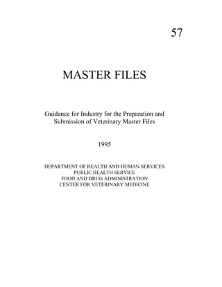 57 
MASTER FILES 
Guidance for Industry for the Preparation and 
Submission of Veterinary Master Files 
1995 
DEPARTMENT OF HEALTH AND HUMAN SERVICES 
PUBLIC HEALTH SERVICE 
FOOD AND DRUG ADMINISTRATION 
CENTER FOR VETERINARY MEDICINE 
 