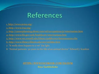 1. http://www.avma.org/
2. http://www.ivsa.org/
3. http://careerplanning.about.com/od/occupations/p/veterinarian.htm
4. http://www.bls.gov/ooh/healthcare/veterinarians.htm
5. http://www.vet.cornell.edu/library/publicsvcs/freeresources.cfm
6. http://www.library.illinois.edu/vex/vetlinks.htm
7. “It really does happen to a vet” Joe Iglis
8. “Animal patients: 50 years in the life of an animal doctor” Edward J. Scanlon
HTTPS://WWW.FACEBOOK.COM/TAUSVM
Sina Taefehshokr
 