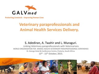 Veterinary paraprofessionals and
Animal Health Services Delivery.
S. Adediran, A. Twahir and L. Muraguri.
Linking Veterinary paraprofessionals with Veterinarians
WORLD ORGANISATION FOR ANIMAL HEALTH VETERINARY PARAPROFESSIONAL CONFERENCE
St. George Hotel & Conference Centre, Pretoria, South Africa.
13th - 15th October, 2015.
 