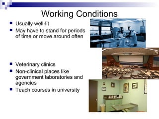 Working Conditions
 Usually well-lit
 May have to stand for periods
of time or move around often
 Veterinary clinics
 Non-clinical places like
government laboratories and
agencies
 Teach courses in university
 
