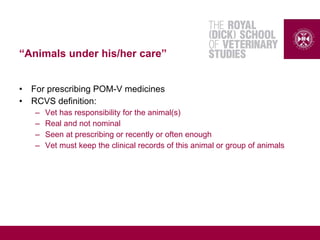 “Animals under his/her care”
• For prescribing POM-V medicines
• RCVS definition:
– Vet has responsibility for the animal(s)
– Real and not nominal
– Seen at prescribing or recently or often enough
– Vet must keep the clinical records of this animal or group of animals
 