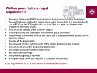 Written prescriptions- legal
requirements
• the name, address and telephone number of the person prescribing the product;
• the qualifications enabling the person to prescribe the product. It is good practice to
cite MRCVS or the SQP registration number. This is a legal requirement when
prescribing controlled drugs;
• the name and address of the owner or keeper;
• identity (including the species) of the animal or group of animals;
• the premises at which the animals are kept if this is different from the address of the
owner or keeper;
• the date of the prescription;
• the signature or other authentication of the person prescribing the product;
• the name and amount of the product prescribed;
• the dosage and administration instructions;
• any necessary warnings;
• the withdrawal period, if relevant;
• if it is prescribed under the cascade, a statement to that effect.
Extra requirements for CDs the same as for human prescriptions
 