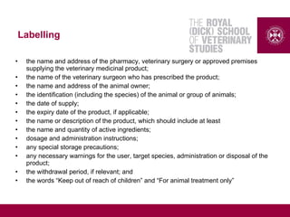 Labelling
• the name and address of the pharmacy, veterinary surgery or approved premises
supplying the veterinary medicinal product;
• the name of the veterinary surgeon who has prescribed the product;
• the name and address of the animal owner;
• the identification (including the species) of the animal or group of animals;
• the date of supply;
• the expiry date of the product, if applicable;
• the name or description of the product, which should include at least
• the name and quantity of active ingredients;
• dosage and administration instructions;
• any special storage precautions;
• any necessary warnings for the user, target species, administration or disposal of the
product;
• the withdrawal period, if relevant; and
• the words “Keep out of reach of children” and “For animal treatment only”
 