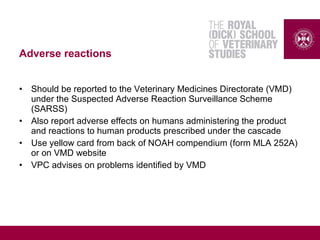 Adverse reactions
• Should be reported to the Veterinary Medicines Directorate (VMD)
under the Suspected Adverse Reaction Surveillance Scheme
(SARSS)
• Also report adverse effects on humans administering the product
and reactions to human products prescribed under the cascade
• Use yellow card from back of NOAH compendium (form MLA 252A)
or on VMD website
• VPC advises on problems identified by VMD
 
