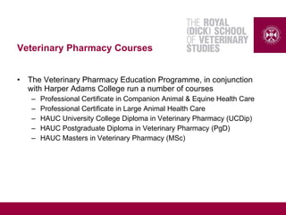 Veterinary Pharmacy Courses
• The Veterinary Pharmacy Education Programme, in conjunction
with Harper Adams College run a number of courses
– Professional Certificate in Companion Animal & Equine Health Care
– Professional Certificate in Large Animal Health Care
– HAUC University College Diploma in Veterinary Pharmacy (UCDip)
– HAUC Postgraduate Diploma in Veterinary Pharmacy (PgD)
– HAUC Masters in Veterinary Pharmacy (MSc)
 