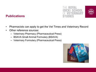 Publications
• Pharmacists can apply to get the Vet Times and Veterinary Record
• Other reference sources:
– Veterinary Pharmacy (Pharmaceutical Press)
– BSAVA Small Animal Formulary (BSAVA)
– Veterinary Formulary (Pharmaceutical Press)
 