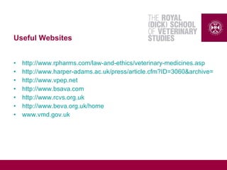 Useful Websites
• http://www.rpharms.com/law-and-ethics/veterinary-medicines.asp
• http://www.harper-adams.ac.uk/press/article.cfm?ID=3060&archive=true&
• http://www.vpep.net
• http://www.bsava.com
• http://www.rcvs.org.uk
• http://www.beva.org.uk/home
• www.vmd.gov.uk
 